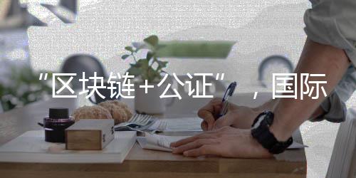 “區(qū)塊鏈+公證”，國際化知識產(chǎn)權(quán)保護(hù)有新招