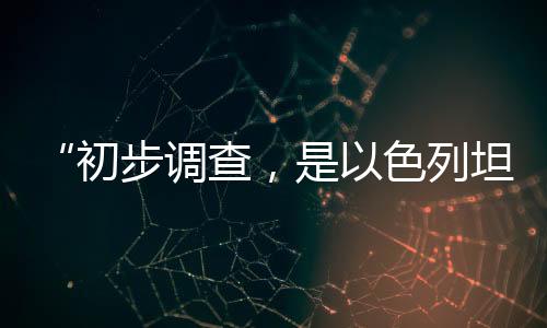 “初步調(diào)查,是以色列坦克炮擊聯(lián)黎部隊(duì)陣地”