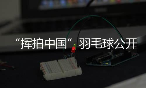 “揮拍中國”羽毛球公開賽三城聯(lián)動 為全民健身再添熱度