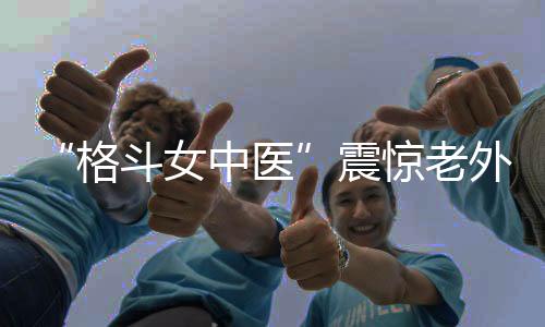 “格斗女中醫(yī)”震驚老外！她希望成為下一個張偉麗