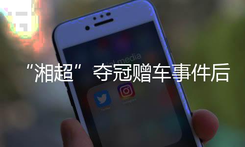 “湘超”奪冠贈(zèng)車(chē)事件后續(xù):企業(yè)困難中再送獎(jiǎng)勵(lì) 足協(xié)為善意發(fā)聲