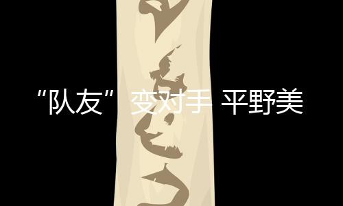 “隊(duì)友”變對(duì)手 平野美宇:孫穎莎有很多值得我學(xué)習(xí)的地方