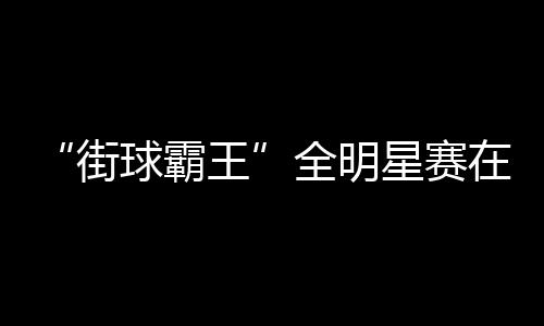 “街球霸王”全明星賽在成都落幕 美職籃明星現(xiàn)場助陣