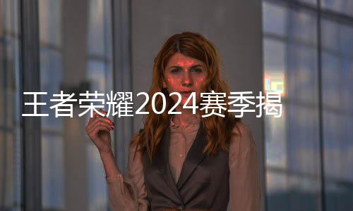 王者榮耀2024賽季揭幕 選手、戰(zhàn)隊(duì)、賽制齊應(yīng)“新”元素