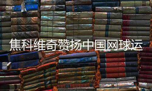 焦科維奇贊揚(yáng)中國(guó)網(wǎng)球運(yùn)動(dòng)發(fā)展并期待重返中國(guó)賽場(chǎng)