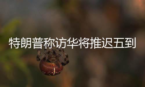 特朗普稱訪華將推遲五到六周，中方回應