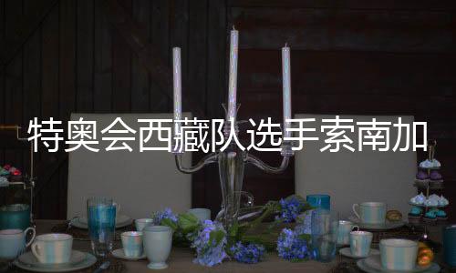 特奧會(huì)西藏隊(duì)選手索南加參:吹著高原的風(fēng)長(zhǎng)大的漢子