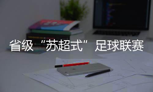 省級“蘇超式”足球聯(lián)賽持續(xù)擴容，多地創(chuàng)下現(xiàn)場觀賽人數(shù)紀錄