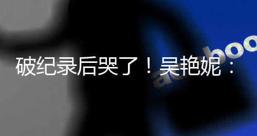 破紀(jì)錄后哭了！吳艷妮：有機(jī)會(huì)為國爭光就要戰(zhàn)斗到底