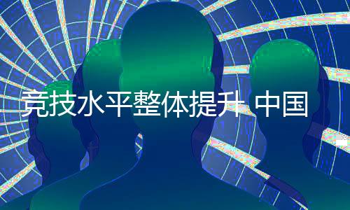 競技水平整體提升 中國代表團高質量完成參賽任務