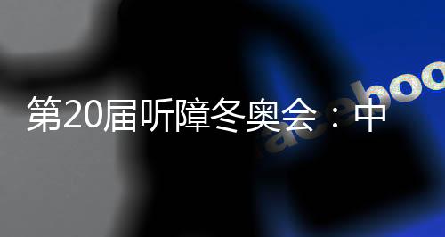 第20屆聽障冬奧會：中國體育代表團領跑獎牌榜