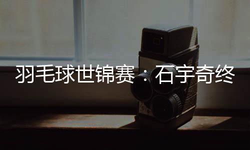 羽毛球世錦賽：石宇奇終“封王” “00后”劉圣書/譚寧問鼎女雙