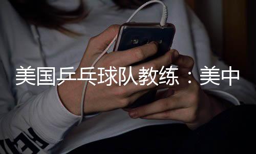 美國乒乓球隊教練:美中合作參賽推動項目交流與發(fā)展