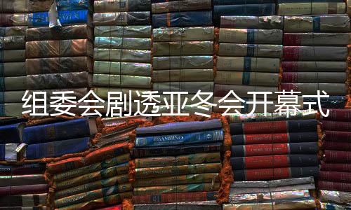 組委會劇透亞冬會開幕式：點火儀式將極具創(chuàng)意和特色