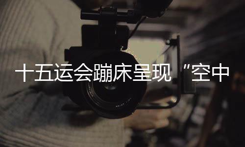 十五運(yùn)會(huì)蹦床呈現(xiàn)“空中芭蕾” 賽制改革夯實(shí)后備人才基礎(chǔ)