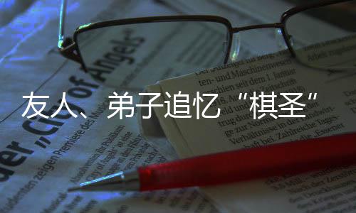 友人、弟子追憶“棋圣”聶衛(wèi)平：是棋藝導(dǎo)師，更是精神引路人