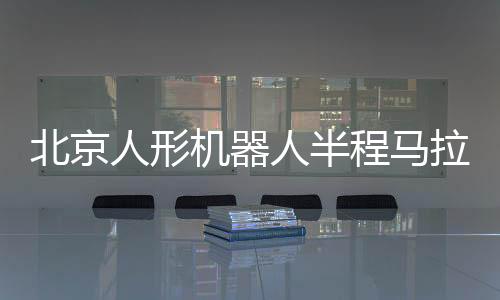 北京人形機器人半程馬拉松將啟 機器人跑馬有何難點？