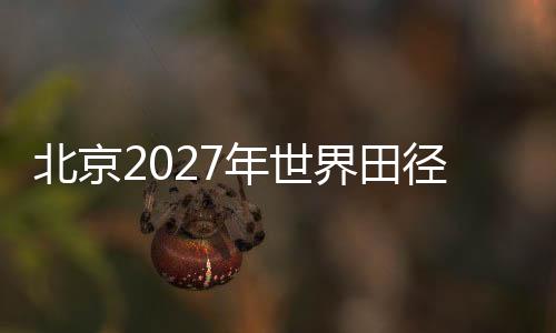 北京2027年世界田徑錦標(biāo)賽前期規(guī)劃實地考察會議在京召開
