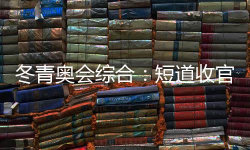 冬青奧會綜合：短道收官 中國小將團(tuán)結(jié)奪金