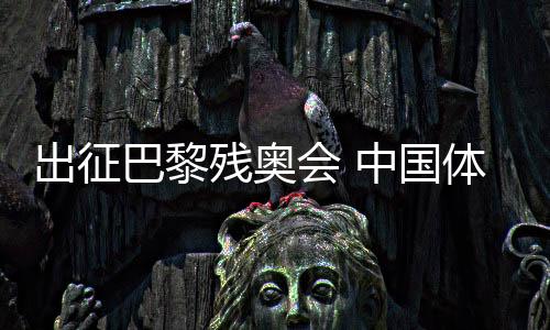 出征巴黎殘奧會 中國體育代表團力爭再創(chuàng)輝煌