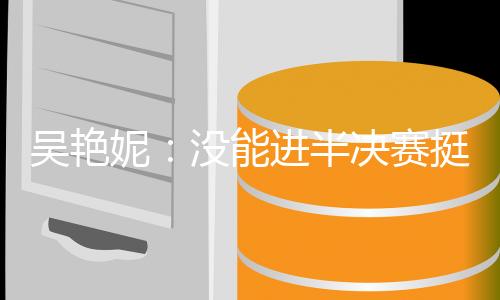 吳艷妮：沒(méi)能進(jìn)半決賽挺遺憾，希望明年有更大突破