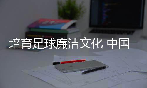 培育足球廉潔文化 中國足協(xié)舉辦反腐警示教育專題講座