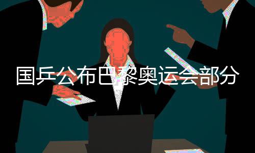 國乒公布巴黎奧運會部分項目出戰(zhàn)名單 馬龍未能入選