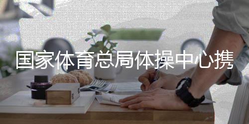 國家體育總局體操中心攜手廣西推動(dòng)體操事業(yè)發(fā)展