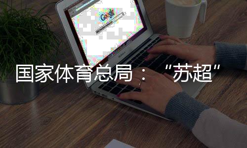 國家體育總局：“蘇超”帶動江蘇全域多場景消費380億元