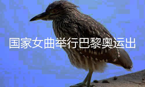 國家女曲舉行巴黎奧運出征儀式 開啟沖刺階段比賽訓練