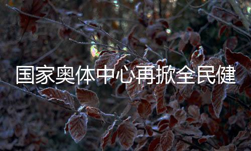 國家奧體中心再掀全民健身熱潮 推動國家隊進(jìn)一步貼近百姓