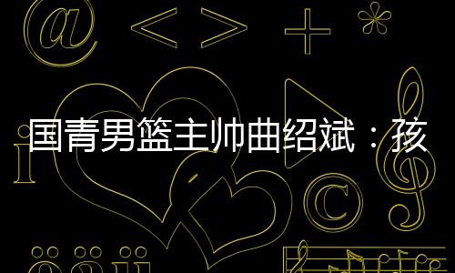 國青男籃主帥曲紹斌:孩子們頂住壓力完成了任務(wù)