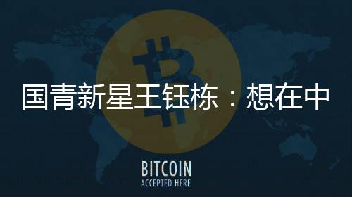 國青新星王鈺棟：想在中超踢出點成績后再出去留洋