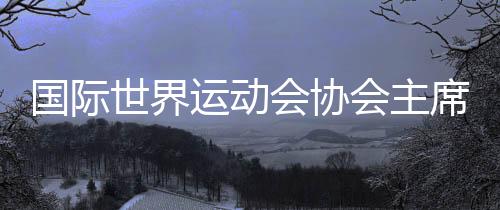國際世界運動會協(xié)會主席：成都已經(jīng)準備好了