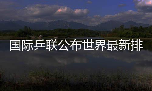 國際乒聯(lián)公布世界最新排名國乒占據(jù)四項世界第一