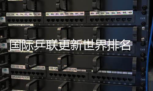 國(guó)際乒聯(lián)更新世界排名 國(guó)乒包攬男單前五、女單前四