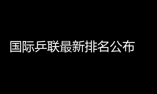國際乒聯(lián)最新排名公布 王楚欽孫穎莎繼續(xù)領(lǐng)跑男女單排名榜