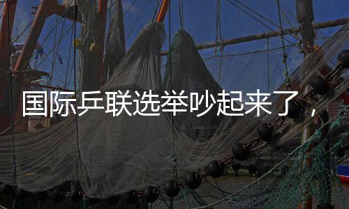 國(guó)際乒聯(lián)選舉吵起來(lái)了，新任主席誕生，多人當(dāng)場(chǎng)抗議