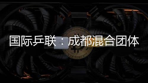 國際乒聯(lián)：成都混合團(tuán)體世界杯開啟了乒乓球“新紀(jì)元”