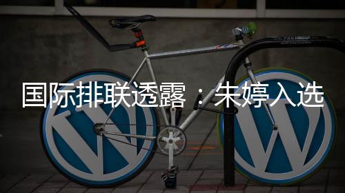 國際排聯(lián)透露:朱婷入選中國女排世聯(lián)賽23人名單