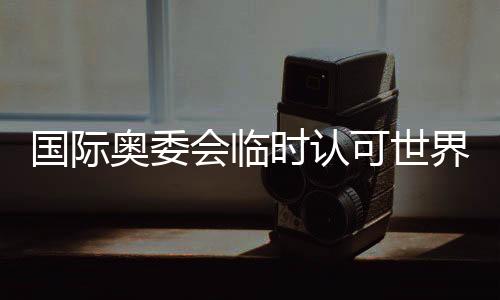 國際奧委會臨時認可世界拳聯(lián)為國際單項體育組織