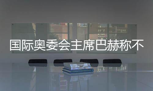 國(guó)際奧委會(huì)主席巴赫稱不再連任 新主席將于明年6月接任