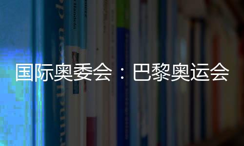 國際奧委會：巴黎奧運(yùn)會已準(zhǔn)備就緒 籌備工作一切順利