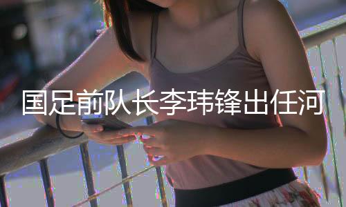 國足前隊(duì)長李瑋鋒出任河南足球俱樂部副總經(jīng)理