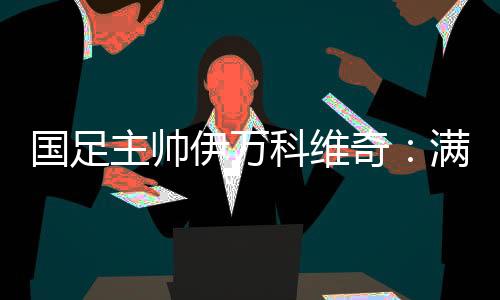 國足主帥伊萬科維奇：滿意球隊(duì)前五輪表現(xiàn) 爭(zhēng)取進(jìn)入世預(yù)賽下一階段