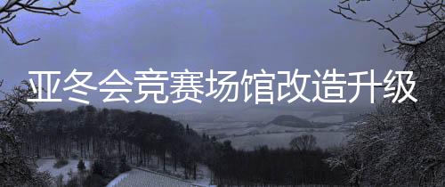 亞冬會(huì)競(jìng)賽場(chǎng)館改造升級(jí) 現(xiàn)已全部通過驗(yàn)收
