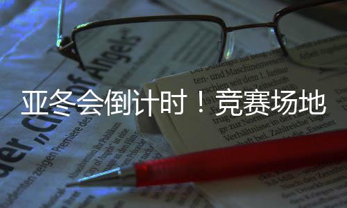 亞冬會(huì)倒計(jì)時(shí)！競(jìng)賽場(chǎng)地、賽事保障、媒體中心全就位