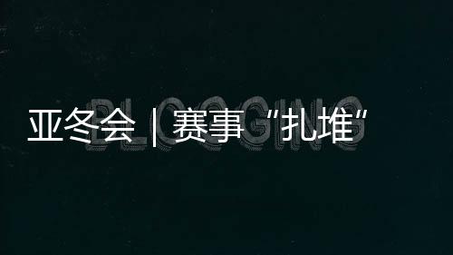 亞冬會｜賽事“扎堆” “雙亞冬之城”再燃激情
