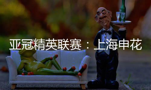 亞冠精英聯(lián)賽：上海申花無(wú)緣八強(qiáng) 中超球隊(duì)全部出局