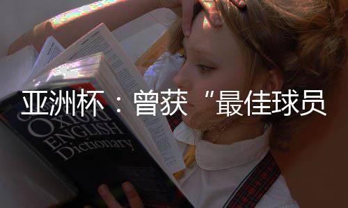 亞洲杯：曾獲“最佳球員”稱號的他，建言中國足球